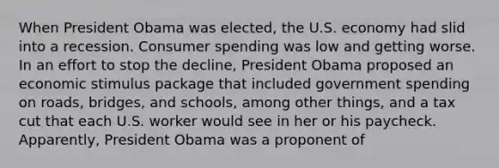 When President Obama was elected, the U.S. economy had slid into a recession. Consumer spending was low and getting worse. In an effort to stop the decline, President Obama proposed an economic stimulus package that included government spending on roads, bridges, and schools, among other things, and a tax cut that each U.S. worker would see in her or his paycheck. Apparently, President Obama was a proponent of