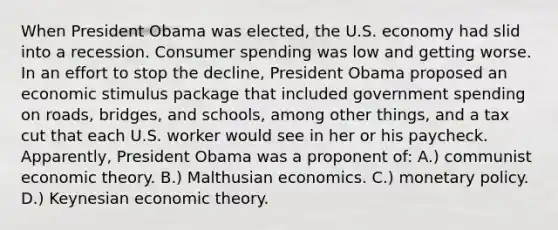 When President Obama was elected, the U.S. economy had slid into a recession. Consumer spending was low and getting worse. In an effort to stop the decline, President Obama proposed an economic stimulus package that included government spending on roads, bridges, and schools, among other things, and a tax cut that each U.S. worker would see in her or his paycheck. Apparently, President Obama was a proponent of: A.) communist economic theory. B.) Malthusian economics. C.) monetary policy. D.) Keynesian economic theory.