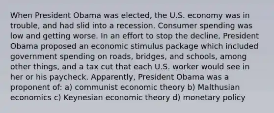 When President Obama was elected, the U.S. economy was in trouble, and had slid into a recession. Consumer spending was low and getting worse. In an effort to stop the decline, President Obama proposed an economic stimulus package which included government spending on roads, bridges, and schools, among other things, and a tax cut that each U.S. worker would see in her or his paycheck. Apparently, President Obama was a proponent of: a) communist economic theory b) Malthusian economics c) Keynesian economic theory d) monetary policy