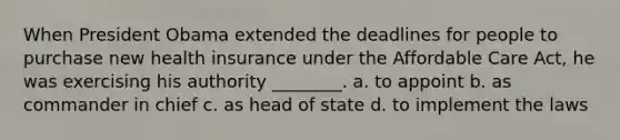 When President Obama extended the deadlines for people to purchase new health insurance under the Affordable Care Act, he was exercising his authority ________. a. to appoint b. as commander in chief c. as head of state d. to implement the laws