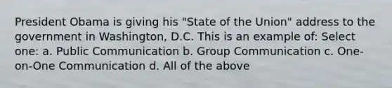 President Obama is giving his "State of the Union" address to the government in Washington, D.C. This is an example of: Select one: a. Public Communication b. Group Communication c. One-on-One Communication d. All of the above