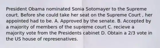 President Obama nominated Sonia Sotomayer to the Supreme court. Before she could take her seat on the Supreme Court , her appointed had to be. A. Approved by the senate. B. Accepted by a majority of members of the supreme court C. recieve a majority vote from the Presidents cabinet D. Obtain a 2/3 vote in the US house of represenatives.