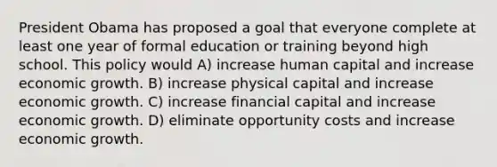 President Obama has proposed a goal that everyone complete at least one year of formal education or training beyond high school. This policy would A) increase human capital and increase economic growth. B) increase physical capital and increase economic growth. C) increase financial capital and increase economic growth. D) eliminate opportunity costs and increase economic growth.