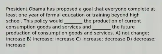 President Obama has proposed a goal that everyone complete at least one year of formal education or training beyond high school. This policy would ________ the production of current consumption goods and services and ________ the future production of consumption goods and services. A) not change; increase B) increase; increase C) increase; decrease D) decrease; increase