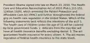 President Obama signed into law on March 23, 2010, The Health Care and Education Reconciliation Act of 2010 (Pub.L.111-152, 124Stat.1029), which amended the Patient Protection and Affordable Care Act (PPAC) and further strengthened the federal grip on health care regulation in the United States. Which of the following statements best reflects the intentions of the act? 1. The health care of children under the age of 15 will be covered by local government funds. 2. Veterans from the Iraq War will have all health insurance benefits excluding dental. 3. The act guarantees health insurance for every citizen. 4. The act moves regulation of federal health insurance to the state levels.