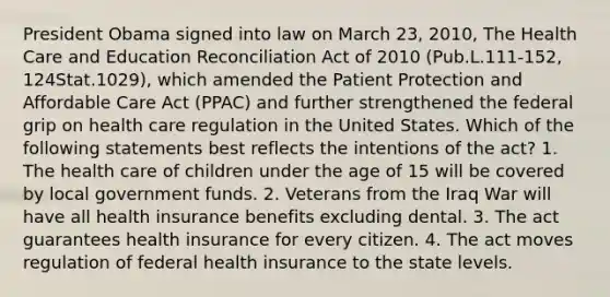 President Obama signed into law on March 23, 2010, The Health Care and Education Reconciliation Act of 2010 (Pub.L.111-152, 124Stat.1029), which amended the Patient Protection and Affordable Care Act (PPAC) and further strengthened the federal grip on health care regulation in the United States. Which of the following statements best reflects the intentions of the act? 1. The health care of children under the age of 15 will be covered by local government funds. 2. Veterans from the Iraq War will have all health insurance benefits excluding dental. 3. The act guarantees health insurance for every citizen. 4. The act moves regulation of federal health insurance to the state levels.