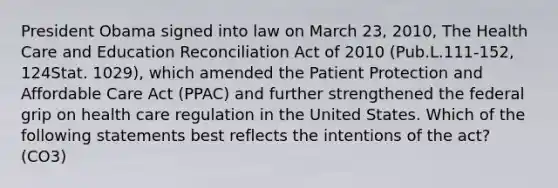 President Obama signed into law on March 23, 2010, The Health Care and Education Reconciliation Act of 2010 (Pub.L.111-152, 124Stat. 1029), which amended the Patient Protection and Affordable Care Act (PPAC) and further strengthened the federal grip on health care regulation in the United States. Which of the following statements best reflects the intentions of the act? (CO3)