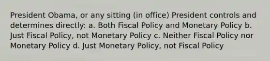 President Obama, or any sitting (in office) President controls and determines directly: a. Both Fiscal Policy and Monetary Policy b. Just Fiscal Policy, not Monetary Policy c. Neither Fiscal Policy nor Monetary Policy d. Just Monetary Policy, not Fiscal Policy