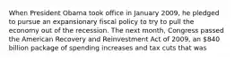 When President Obama took office in January 2009, he pledged to pursue an expansionary fiscal policy to try to pull the economy out of the recession. The next month, Congress passed the American Recovery and Reinvestment Act of 2009, an 840 billion package of spending increases and tax cuts that was