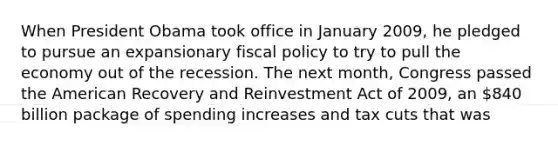 When President Obama took office in January 2009, he pledged to pursue an expansionary fiscal policy to try to pull the economy out of the recession. The next month, Congress passed the American Recovery and Reinvestment Act of 2009, an 840 billion package of spending increases and tax cuts that was