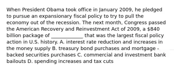 When President Obama took office in January 2009, he pledged to pursue an expansionary fiscal policy to try to pull the economy out of the recession. The next month, Congress passed the American Recovery and Reinvestment Act of 2009, a 840 billion package of _____________ that was the largest fiscal policy action in U.S. history. A. interest rate reduction and increases in the money supply B. treasury bond purchases and mortgage - backed securities purchases C. commercial and investment bank bailouts D. spending increases and tax cuts