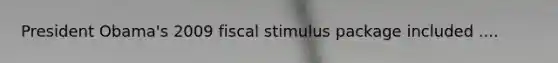 President Obama's 2009 fiscal stimulus package included ....