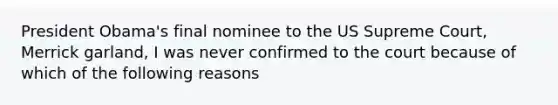 President Obama's final nominee to the US Supreme Court, Merrick garland, I was never confirmed to the court because of which of the following reasons