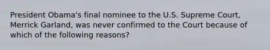 President Obama's final nominee to the U.S. Supreme Court, Merrick Garland, was never confirmed to the Court because of which of the following reasons?