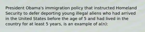 President Obama's immigration policy that instructed Homeland Security to defer deporting young illegal aliens who had arrived in the United States before the age of 5 and had lived in the country for at least 5 years, is an example of a(n):