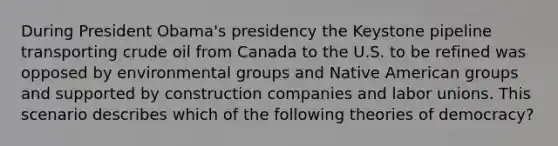 During President Obama's presidency the Keystone pipeline transporting crude oil from Canada to the U.S. to be refined was opposed by environmental groups and Native American groups and supported by construction companies and labor unions. This scenario describes which of the following theories of democracy?