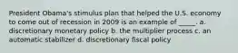 President Obama's stimulus plan that helped the U.S. economy to come out of recession in 2009 is an example of _____. a. discretionary monetary policy b. the multiplier process c. an automatic stabilizer d. discretionary fiscal policy