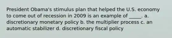 President Obama's stimulus plan that helped the U.S. economy to come out of recession in 2009 is an example of _____. a. discretionary monetary policy b. the multiplier process c. an automatic stabilizer d. discretionary fiscal policy