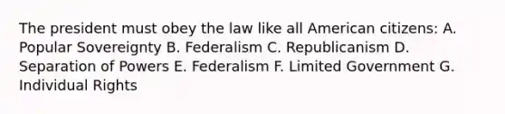 The president must obey the law like all American citizens: A. Popular Sovereignty B. Federalism C. Republicanism D. Separation of Powers E. Federalism F. Limited Government G. Individual Rights