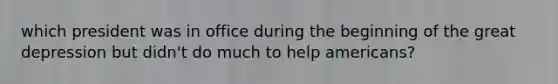 which president was in office during the beginning of the great depression but didn't do much to help americans?