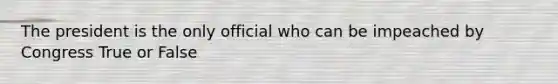 The president is the only official who can be impeached by Congress True or False