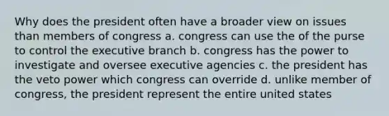 Why does the president often have a broader view on issues than members of congress a. congress can use the of the purse to control the executive branch b. congress has the power to investigate and oversee executive agencies c. the president has the veto power which congress can override d. unlike member of congress, the president represent the entire united states