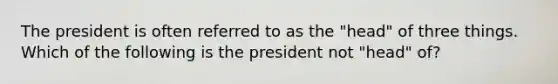 The president is often referred to as the "head" of three things. Which of the following is the president not "head" of?