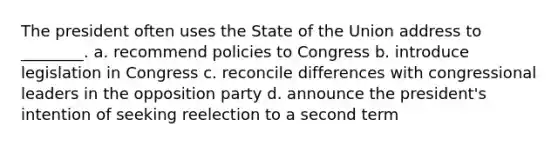 The president often uses the State of the Union address to ________. a. recommend policies to Congress b. introduce legislation in Congress c. reconcile differences with congressional leaders in the opposition party d. announce the president's intention of seeking reelection to a second term