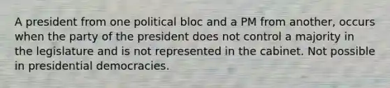 A president from one political bloc and a PM from another, occurs when the party of the president does not control a majority in the legislature and is not represented in the cabinet. Not possible in presidential democracies.