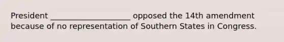 President ____________________ opposed the 14th amendment because of no representation of Southern States in Congress.