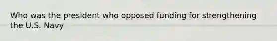 Who was the president who opposed funding for strengthening the U.S. Navy