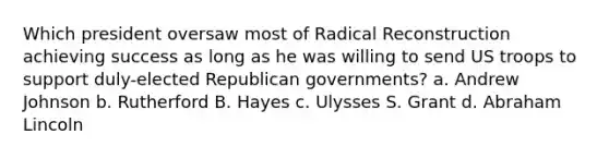 Which president oversaw most of Radical Reconstruction achieving success as long as he was willing to send US troops to support duly-elected Republican governments? a. Andrew Johnson b. Rutherford B. Hayes c. Ulysses S. Grant d. Abraham Lincoln