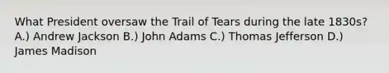 What President oversaw the Trail of Tears during the late 1830s? A.) Andrew Jackson B.) John Adams C.) Thomas Jefferson D.) James Madison