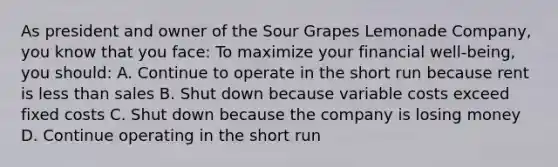 As president and owner of the Sour Grapes Lemonade Company, you know that you face: To maximize your financial well-being, you should: A. Continue to operate in the short run because rent is less than sales B. Shut down because variable costs exceed fixed costs C. Shut down because the company is losing money D. Continue operating in the short run