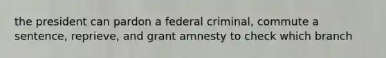 the president can pardon a federal criminal, commute a sentence, reprieve, and grant amnesty to check which branch