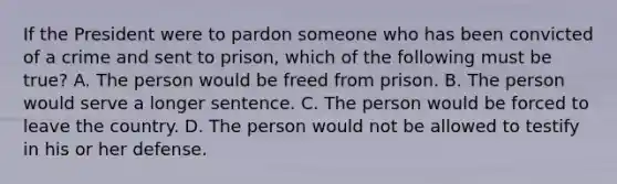 If the President were to pardon someone who has been convicted of a crime and sent to prison, which of the following must be true? A. The person would be freed from prison. B. The person would serve a longer sentence. C. The person would be forced to leave the country. D. The person would not be allowed to testify in his or her defense.