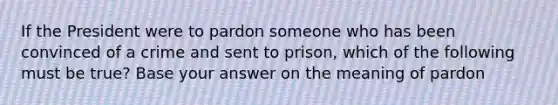 If the President were to pardon someone who has been convinced of a crime and sent to prison, which of the following must be true? Base your answer on the meaning of pardon