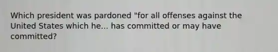 Which president was pardoned "for all offenses against the United States which he... has committed or may have committed?