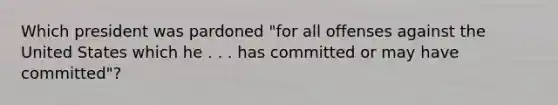 Which president was pardoned "for all offenses against the United States which he . . . has committed or may have committed"?