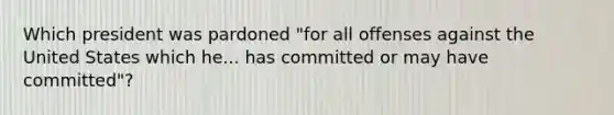 Which president was pardoned "for all offenses against the United States which he... has committed or may have committed"?