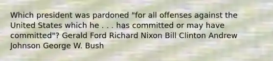 Which president was pardoned "for all offenses against the United States which he . . . has committed or may have committed"? Gerald Ford Richard Nixon Bill Clinton Andrew Johnson George W. Bush