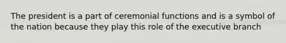 The president is a part of ceremonial functions and is a symbol of the nation because they play this role of the executive branch