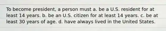 To become president, a person must a. be a U.S. resident for at least 14 years. b. be an U.S. citizen for at least 14 years. c. be at least 30 years of age. d. have always lived in the United States.