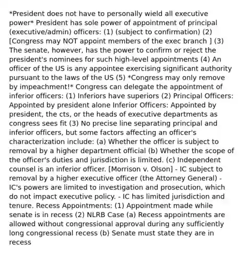 *President does not have to personally wield all executive power* President has sole power of appointment of principal (executive/admin) officers: (1) (subject to confirmation) (2) [Congress may NOT appoint members of the exec branch ] (3) The senate, however, has the power to confirm or reject the president's nominees for such high-level appointments (4) An officer of the US is any appointee exercising significant authority pursuant to the laws of the US (5) *Congress may only remove by impeachment!* Congress can delegate the appointment of inferior officers: (1) Inferiors have superiors (2) Principal Officers: Appointed by president alone Inferior Officers: Appointed by president, the cts, or the heads of executive departments as congress sees fit (3) No precise line separating principal and inferior officers, but some factors affecting an officer's characterization include: (a) Whether the officer is subject to removal by a higher department official (b) Whether the scope of the officer's duties and jurisdiction is limited. (c) Independent counsel is an inferior officer. [Morrison v. Olson] - IC subject to removal by a higher executive officer (the Attorney General) - IC's powers are limited to investigation and prosecution, which do not impact executive policy. - IC has limited jurisdiction and tenure. Recess Appointments: (1) Appointment made while senate is in recess (2) NLRB Case (a) Recess appointments are allowed without congressional approval during any sufficiently long congressional recess (b) Senate must state they are in recess