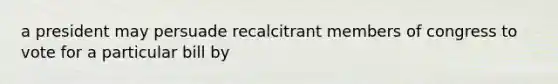 a president may persuade recalcitrant members of congress to vote for a particular bill by