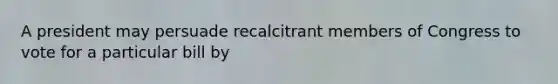 A president may persuade recalcitrant members of Congress to vote for a particular bill by