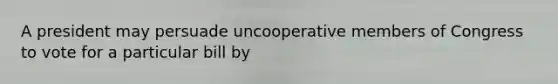 A president may persuade uncooperative members of Congress to vote for a particular bill by