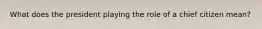 What does the president playing the role of a chief citizen mean?