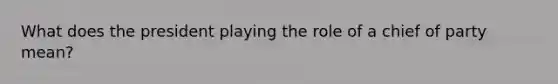 What does the president playing the role of a chief of party mean?