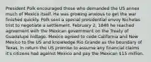 President Polk encouraged those who demanded the US annex much of Mexico itself. He was growing anxious to get the war finished quickly. Polk sent a special presidential envoy Nicholas trist to negotiate a settlement. February 2, 1848 he reached agreement with the Mexican government on the Treaty of Guadalupe hidlago. Mexico agreed to cede California and New Mexico to the US and knowledge Rio Grande as the boundary of Texas. In return the US promise to assume any financial claims it's citizens had against Mexico and pay the Mexican 15 million.